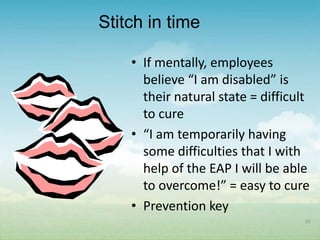 Stitch in time

    • If mentally, employees
      believe “I am disabled” is
      their natural state = difficult
      to cure
    • “I am temporarily having
      some difficulties that I with
      help of the EAP I will be able
      to overcome!” = easy to cure
    • Prevention key
                                    55
 