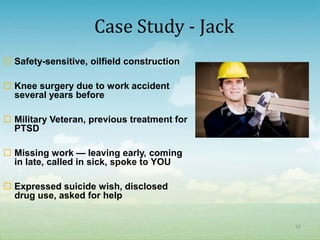 Case Study - Jack
 Safety-sensitive, oilfield construction

 Knee surgery due to work accident
  several years before

 Military Veteran, previous treatment for
  PTSD

 Missing work — leaving early, coming
  in late, called in sick, spoke to YOU

 Expressed suicide wish, disclosed
  drug use, asked for help


                                             58
 