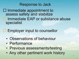 Response to Jack
 Immediate appointment to
 assess safety and stabilize
 Immediate EAP or substance abuse
 specialist

 Employer input to counsellor

 •   Observations of behaviour
 •   Performance
 •   Previous assessments/testing
 •   Any other pertinent work history   59
 