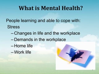 What is Mental Health?
People learning and able to cope with:
Stress
  – Changes in life and the workplace
  – Demands in the workplace
  – Home life
  – Work life


                                         6
 