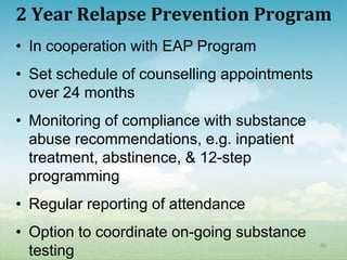 2 Year Relapse Prevention Program
• In cooperation with EAP Program
• Set schedule of counselling appointments
  over 24 months
• Monitoring of compliance with substance
  abuse recommendations, e.g. inpatient
  treatment, abstinence, & 12-step
  programming
• Regular reporting of attendance
• Option to coordinate on-going substance
                                             60
  testing
 