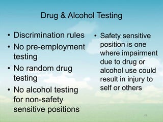 Drug & Alcohol Testing

• Discrimination rules   • Safety sensitive
• No pre-employment        position is one
                           where impairment
  testing
                           due to drug or
• No random drug           alcohol use could
  testing                  result in injury to
• No alcohol testing       self or others
  for non-safety
  sensitive positions
                                         61
 