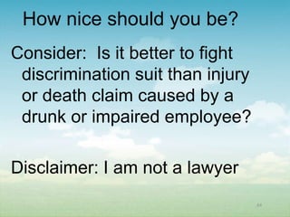 How nice should you be?
Consider: Is it better to fight
 discrimination suit than injury
 or death claim caused by a
 drunk or impaired employee?

Disclaimer: I am not a lawyer
                                   64
 