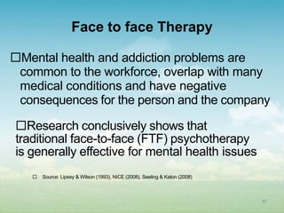 Face to face Therapy

Mental health and addiction problems are
 common to the workforce, overlap with many
 medical conditions and have negative
 consequences for the person and the company

Research conclusively shows that
traditional face-to-face (FTF) psychotherapy
is generally effective for mental health issues
      Source: Lipsey & Wilson (1993), NICE (2008), Seeling & Katon (2008)



                                                                             65
 