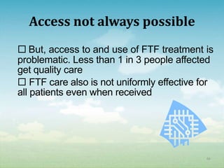 Access not always possible
 But, access to and use of FTF treatment is
problematic. Less than 1 in 3 people affected
get quality care
 FTF care also is not uniformly effective for
all patients even when received




                                            66
 