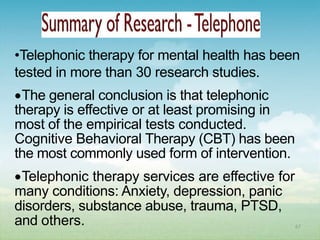 •Telephonic therapy for mental health has been
tested in more than 30 research studies.
 The general conclusion is that telephonic
therapy is effective or at least promising in
most of the empirical tests conducted.
Cognitive Behavioral Therapy (CBT) has been
the most commonly used form of intervention.
 Telephonic therapy services are effective for
many conditions: Anxiety, depression, panic
disorders, substance abuse, trauma, PTSD,
and others.                                      67
 