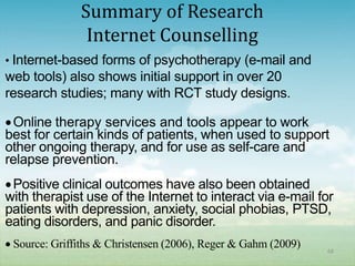 Summary of Research
               Internet Counselling
• Internet-based forms of psychotherapy (e-mail and
web tools) also shows initial support in over 20
research studies; many with RCT study designs.

 Online therapy services and tools appear to work
best for certain kinds of patients, when used to support
other ongoing therapy, and for use as self-care and
relapse prevention.
 Positive clinical outcomes have also been obtained
with therapist use of the Internet to interact via e-mail for
patients with depression, anxiety, social phobias, PTSD,
eating disorders, and panic disorder.
 Source: Griffiths & Christensen (2006), Reger & Gahm (2009)   68
 