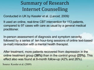 Summary of Research
                   Internet Counselling
Conducted in UK by Kessler et al. (Lancet, 2009)
It used an online, real-time CBT intervention for 113 patients,
compared to 97 cases with care as usual by a general medical
practitioner.

In-person assessment of diagnosis and symptom severity,
followed by a series of ten hour-long sessions of online text-based
(e-mail) interaction with a mental health therapist.

After treatment, more patients recovered from depression in the
online treatment group (38%) than in the control group (23%). This
effect also was found at 8-month follow-up (42% and 26%).
Source: Kessler et al. (2009)
                                                                  69
 