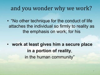 and you wonder why we work?
• “No other technique for the conduct of life
 attaches the individual so firmly to reality as
        the emphasis on work; for his

• work at least gives him a secure place
         in a portion of reality,
       in the human community”

                                               9
 