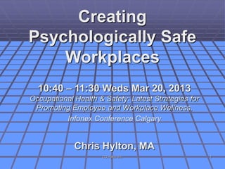 Creating
Psychologically Safe
    Workplaces
  10:40 – 11:30 Weds Mar 20, 2013
Occupational Health & Safety: Latest Strategies for
 Promoting Employee and Workplace Wellness,
          Infonex Conference Calgary


             Chris Hylton, MA
                     CG Hylton Inc.                   1
 