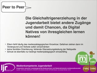 Peer to Peer

                               Die Gleichaltrigenerziehung in der
                               Jugendarbeit bietet andere Zugänge
                               und damit Chancen, da Digital
                               Natives von ihresgleichen lernen
                               können!
 ‣ Eltern fehlt häuﬁg das medienpädagogischen Knowhow: Gefahren stehen dann im
     Vordergrund und Verbote sollen einschränken
 ‣   keine familiäre Orientierung: fehlende Übersetzungsleistung der Netiquette
 ‣   Schule ist ebenfalls nur bedingt medienpädagogisch einsatzfähig




               Medienkompetente Jugendarbeit
               Kooperation zwischen Landesjugendring Niedersachsen und Niedersächsische Landesmedienanstalt         media    media
                                                                                                                     scout   projekt
               Quellen: JIM-Studie 2008/09/10, ARD/ZDF Onlinestudie 5/2009, BITKOM-Studie »Connected Worlds« 2010
 