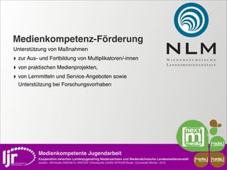 Medienkompetenz-Förderung
Unterstützung von Maßnahmen
‣ zur Aus- und Fortbildung von Multiplikatoren/-innen
‣ von praktischen Medienprojekten,
‣ von Lernmitteln und Service-Angeboten sowie
  Unterstützung bei Forschungsvorhaben




          Medienkompetente Jugendarbeit
          Kooperation zwischen Landesjugendring Niedersachsen und Niedersächsische Landesmedienanstalt         media    media
                                                                                                                scout   projekt
          Quellen: JIM-Studie 2008/09/10, ARD/ZDF Onlinestudie 5/2009, BITKOM-Studie »Connected Worlds« 2010
 