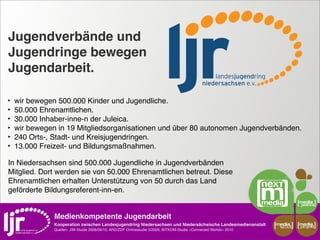 Jugendverbände und
Jugendringe bewegen
Jugendarbeit.

‣   wir bewegen 500.000 Kinder und Jugendliche.
‣   50.000 Ehrenamtlichen.
‣   30.000 Inhaber-inne-n der Juleica.
‣   wir bewegen in 19 Mitgliedsorganisationen und über 80 autonomen Jugendverbänden.
‣   240 Orts-, Stadt- und Kreisjugendringen.
‣   13.000 Freizeit- und Bildungsmaßnahmen.

In Niedersachsen sind 500.000 Jugendliche in Jugendverbänden
Mitglied. Dort werden sie von 50.000 Ehrenamtlichen betreut. Diese
Ehrenamtlichen erhalten Unterstützung von 50 durch das Land
geförderte Bildungsreferent-inn-en.


               Medienkompetente Jugendarbeit
               Kooperation zwischen Landesjugendring Niedersachsen und Niedersächsische Landesmedienanstalt         media    media
                                                                                                                     scout   projekt
               Quellen: JIM-Studie 2008/09/10, ARD/ZDF Onlinestudie 5/2009, BITKOM-Studie »Connected Worlds« 2010
 