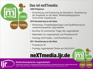 Das ist neXTmedia:
                               2009 Pilotphase
                               ‣ Entwicklung und Erprobung der Bausteine, Verankerung
                                   der Angebote an der Basis, Medienpädagogische
                                   Community myjuleica.de
                               2010 Verankerung an der Basis
media       media              ‣ Workshops, Projektbegleitungen und Qualiﬁzierung für
 scout       projekt
                                   medienkompetente Jugendarbeit
                               ‣ Buchbar für anerkannte Träger der Jugendarbeit
                               ‣ Materialien für Jugendarbeit und Praxisbuch M
                               ‣ Fachtag neXTmedia = neXTkonferenz.de
                               2011 Verankerung an der Basis
                               ‣ Praxisbuch M
                               ‣ Fachtag Jugendarbeit Online am 26.05.2011
                               ‣…
                               neXTmedia.ljr.de                                                          KOOPERATIONSVEREINBARUNG 2009




    Medienkompetente Jugendarbeit
    Kooperation zwischen Landesjugendring Niedersachsen und Niedersächsische Landesmedienanstalt                     media       media
                                                                                                                        scout     projekt
    Quellen: JIM-Studie 2008/09/10, ARD/ZDF Onlinestudie 5/2009, BITKOM-Studie »Connected Worlds« 2010
 