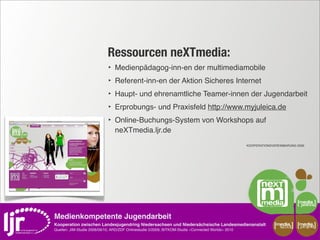 Ressourcen neXTmedia:
                             ‣   Medienpädagog-inn-en der multimediamobile
                             ‣   Referent-inn-en der Aktion Sicheres Internet
                             ‣   Haupt- und ehrenamtliche Teamer-innen der Jugendarbeit
                             ‣   Erprobungs- und Praxisfeld http://www.myjuleica.de
                             ‣   Online-Buchungs-System von Workshops auf
                                 neXTmedia.ljr.de
                                                                                                     KOOPERATIONSVEREINBARUNG 2009




Medienkompetente Jugendarbeit
Kooperation zwischen Landesjugendring Niedersachsen und Niedersächsische Landesmedienanstalt                       media       media
                                                                                                                     scout      projekt
Quellen: JIM-Studie 2008/09/10, ARD/ZDF Onlinestudie 5/2009, BITKOM-Studie »Connected Worlds« 2010
 