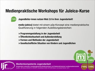 Medienpraktische Workshops für Juleica-Kurse
   media
               Jugendleiter-innen nutzen Web 2.0 in ihrer Jugendarbeit!

               media-juleica] bietet mit einem p2p-Konzept eine medienpraktische
               Qualiﬁzierung in folgenden Ausbildungsbereichen:

               ‣ Programmgestaltung in der Jugendarbeit
               ‣ Öffentlichkeitsarbeit und Außendarstellung
               ‣ Formen und Methoden der Jugendarbeit
               ‣ Gesellschaftliche Situation von Kindern und Jugendlichen




           Medienkompetente Jugendarbeit
           Kooperation zwischen Landesjugendring Niedersachsen und Niedersächsische Landesmedienanstalt         media    media
                                                                                                                 scout   projekt
           Quellen: JIM-Studie 2008/09/10, ARD/ZDF Onlinestudie 5/2009, BITKOM-Studie »Connected Worlds« 2010
 