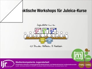 Medienpraktische Workshops für Juleica-Kurse
   media




                                                   Jugendleiter-inn-en




                                      1,5 Stunden Reflexion & Feedback




           Medienkompetente Jugendarbeit
           Kooperation zwischen Landesjugendring Niedersachsen und Niedersächsische Landesmedienanstalt         media    media
                                                                                                                 scout   projekt
           Quellen: JIM-Studie 2008/09/10, ARD/ZDF Onlinestudie 5/2009, BITKOM-Studie »Connected Worlds« 2010
 
