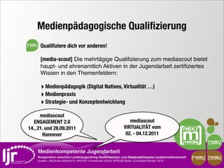 Medienpädagogische Qualiﬁzierung
media
         Qualiﬁziere dich vor anderen!

         [media-scout] Die mehrtägige Qualiﬁzierung zum mediascout bietet
         haupt- und ehrenamtlich Aktiven in der Jugendarbeit zertiﬁziertes
         Wissen in den Themenfeldern:

         ‣ Medienpädagogik (Digital Natives, Virtualität …)
         ‣ Medienpraxis
         ‣ Strategie- und Konzeptentwicklung
      mediascout
   ENGAGEMENT 2.0                                                             mediascout
14., 21. und 28.09.2011                                                    VIRTUALITÄT vom
       Hannover                                                             02. - 04.12.2011


        Medienkompetente Jugendarbeit
        Kooperation zwischen Landesjugendring Niedersachsen und Niedersächsische Landesmedienanstalt         media    media
                                                                                                              scout   projekt
        Quellen: JIM-Studie 2008/09/10, ARD/ZDF Onlinestudie 5/2009, BITKOM-Studie »Connected Worlds« 2010
 