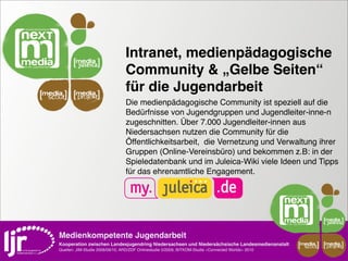 Intranet, medienpädagogische
                                     Community & „Gelbe Seiten“
media       media
                                     für die Jugendarbeit
 scout       projekt
                                     Die medienpädagogische Community ist speziell auf die
                                     Bedürfnisse von Jugendgruppen und Jugendleiter-inne-n
                                     zugeschnitten. Über 7.000 Jugendleiter-innen aus
                                     Niedersachsen nutzen die Community für die
                                     Öffentlichkeitsarbeit,  die Vernetzung und Verwaltung ihrer
                                     Gruppen (Online-Vereinsbüro) und bekommen z.B: in der
                                     Spieledatenbank und im Juleica-Wiki viele Ideen und Tipps
                                     für das ehrenamtliche Engagement.




    Medienkompetente Jugendarbeit
    Kooperation zwischen Landesjugendring Niedersachsen und Niedersächsische Landesmedienanstalt         media    media
                                                                                                          scout   projekt
    Quellen: JIM-Studie 2008/09/10, ARD/ZDF Onlinestudie 5/2009, BITKOM-Studie »Connected Worlds« 2010
 