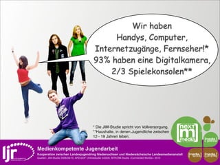 Wir haben
                                                 Handys, Computer,
                                            Internetzugänge, Fernseher!*
                                            93% haben eine Digitalkamera,
                                                2/3 Spielekonsolen**




                                            * Die JIM-Studie spricht von Vollversorgung.
                                            **Haushalte, in denen Jugendliche zwischen
                                            12 - 19 Jahren leben.


Medienkompetente Jugendarbeit
Kooperation zwischen Landesjugendring Niedersachsen und Niedersächsische Landesmedienanstalt         media    media
                                                                                                      scout   projekt
Quellen: JIM-Studie 2008/09/10, ARD/ZDF Onlinestudie 5/2009, BITKOM-Studie »Connected Worlds« 2010
 