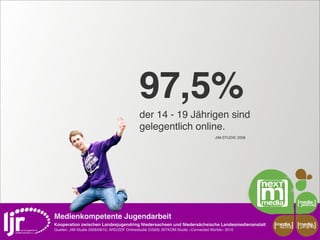 97,5%
                                              der 14 - 19 Jährigen sind
                                              gelegentlich online.
                                                                                        JIM-STUDIE 2008




Medienkompetente Jugendarbeit
Kooperation zwischen Landesjugendring Niedersachsen und Niedersächsische Landesmedienanstalt              media    media
                                                                                                           scout   projekt
Quellen: JIM-Studie 2008/09/10, ARD/ZDF Onlinestudie 5/2009, BITKOM-Studie »Connected Worlds« 2010
 
