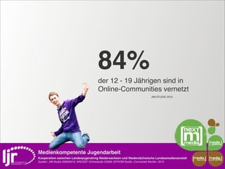 84%
                                              der 12 - 19 Jährigen sind in
                                              Online-Communities vernetzt
                                                                                        JIM-STUDIE 2010




Medienkompetente Jugendarbeit
Kooperation zwischen Landesjugendring Niedersachsen und Niedersächsische Landesmedienanstalt              media    media
                                                                                                           scout   projekt
Quellen: JIM-Studie 2008/09/10, ARD/ZDF Onlinestudie 5/2009, BITKOM-Studie »Connected Worlds« 2010
 