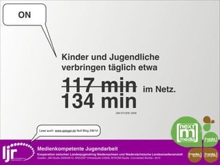 ON



                        Kinder und Jugendliche
                        verbringen täglich etwa

                       117 min im Netz.
                       134 min                                     JIM-STUDIE 2009




      Lese auch: www.spiegel.de Null Blog 2/8/10




     Medienkompetente Jugendarbeit
     Kooperation zwischen Landesjugendring Niedersachsen und Niedersächsische Landesmedienanstalt         media    media
                                                                                                           scout   projekt
     Quellen: JIM-Studie 2008/09/10, ARD/ZDF Onlinestudie 5/2009, BITKOM-Studie »Connected Worlds« 2010
 