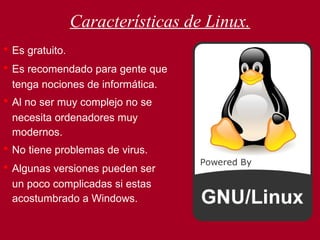 Características de Linux. •   Es gratuito.   •   Es recomendado para gente que tenga nociones de informática. •   Al no ser muy complejo no se necesita ordenadores muy modernos. •   No tiene problemas de virus. •   Algunas versiones pueden ser un poco complicadas si estas acostumbrado a Windows. 
