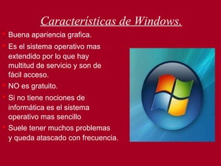 Características de Windows. •   Buena apariencia grafica. •  Es el sistema operativo mas  extendido por lo que hay multitud de servicio y son de fácil acceso. •   NO es gratuito. •   Si no tiene nociones de  informática es el sistema  operativo mas sencillo •   Suele tener muchos problemas y queda atascado con frecuencia. 