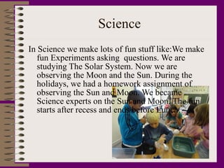 Science In Science we make lots of fun stuff like:We make fun Experiments asking  questions. We are studying The Solar System. Now we are observing the Moon and the Sun. During the holidays, we had a homework assignment of observing the Sun and Moon. We became Science experts on the Sun and Moon. The fun starts after recess and ends before Lunch. 