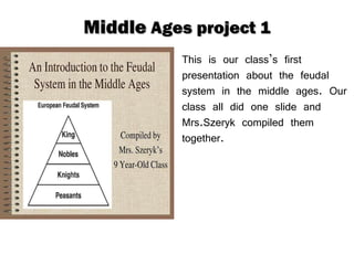 Middle  Ages project 1 This is our class’s first presentation about the feudal system in the middle ages. Our class all did one slide and Mrs.Szeryk compiled them together. 