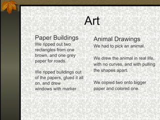 Art Paper Buildings We ripped out two rectangles from one  brown, and one grey  paper for roads. We ripped buildings out  of the papers, glued it all  on, and drew  windows with marker Animal Drawings We had to pick an animal. We drew the animal in real life,  with no curves, and with pulling  the shapes apart. We copied two onto bigger  paper and colored one. 
