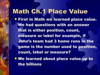 Math Ch.1 Place Value First in Math we learned place value. We had questions with an answer that is either position, count, measure or label for example, if John’s team had 3 home runs in the game is the number used to position, count, label or measure? We learned about place value up to the billions   