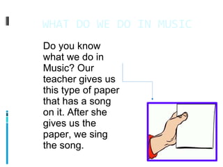 WHAT DO WE DO IN MUSIC 11/4/11 Do you know what we do in Music? Our teacher gives us this type of paper that has a song on it. After she gives us the paper, we sing the song.   