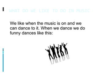 WHAT DO WE LIKE TO DO IN MUSIC 11/4/11 We like when the music is on and we can dance to it. When we dance we do funny dances like this: 