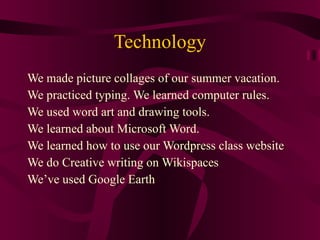 Technology We made picture collages of our summer vacation. We practiced typing. We learned computer rules. We used word art and drawing tools. We learned about Microsoft Word. We learned how to use our Wordpress class website We do Creative writing on Wikispaces We’ve used Google Earth 