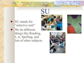SU   SU stands for “selective unit” We do different  things like Reading, L.A, Spelling, and lots of other subjects.   