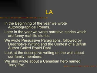 LA In the Beginning of the year we wrote Autobiographical Poems. Later in the year,we wrote narrative stories which are funny real-life stories. We wrote Persuasive Paragraphs, followed by Descriptive Writing and the Contest of a British Author Called Roald Dahl.  Look at the descriptive writing on the wall about our family members.  We also wrote about a Canadian hero named Terry Fox. 
