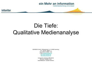 Die Tiefe:
Qualitative Medienanalyse

       NEWBASE GmbH • Rödingsmarkt 14 • D-20459 Hamburg
                  Tel. (+49) 40 / 89002 - 0
                 Fax (+49) 40 / 89002 - 222
                 E-Mail sales@newbase.de
                  http://www.newbase.de
                   http://www.infonitor.de

                Amtsgericht: Hamburg HRB 95182
                    UID (VAT): DE242113161
                Geschäftsführer: Christian Heinisch
 