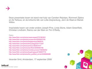  Deze presentatie kwam tot stand met hulp van Carolien Reijntjes, Rommert Zijlstra en Ad Terlouw, en de kritische blik van Lotte Zwijnenburg, Jann de Waal en Mariek Witlox. Inspiratatie kwam van onder andere Joseph Pine, Linda Stone, Adam Greenfield, Christian Lindholm, Raimo van der Klein en Tim O’Reilly.  Foto’s: http://www.flickr.com/photos/cesarvargas/2731963501 http://www.flickr.com/photos/cocoarmani/2059353149 http://www.flickr.com/photos/beigephotos/3662816 http://www.flickr.com/photos/kreuzweg/2331111247 http://www.flickr.com/photos/antoon/382621617 http://www.flickr.com/photos/wenflickr/2048580156 http://www.flickr.com/photos/michelcoumans/156556252 http://www.flickr.com/photos/laughingsquid/180837714 http://www.flickr.com/photos/the_justified_sinner/2498066986 Iskander Smit, Amsterdam, 17 september 2008 