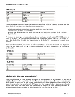 - ARTICULOS
NUM_ITEM DESC_ITEM PRECIO
La tercera forma normal nos dice que tenemos que eliminar cualquier columna no llave que sea
dependiente de otra columna no llave. Los pasos a seguir son:
» Determinar las columnas que son dependientes de otra columna no llave.
» Eliminar esas columnas de la tabla base.
» Crear una segunda tabla con esas columnas y con la columna no llave de la cual son
dependientes.
Al observar las tablas que hemos creado, nos damos cuenta que tanto la tabla ARTICULOS, como la
tabla ARTICULOS_ORDENES se encuentran en 3FN. Sin embargo la tabla ORDENES no lo está, ya
que NOM_CLIENTE y ESTADO son dependientes de ID_CLIENTE, y esta columna no es la llave
primaria.
Para normalizar esta tabla, moveremos las columnas no llave y la columna llave de la cual dependen
dentro de una nueva tabla CLIENTES. Las nuevas tablas CLIENTES y ORDENES se muestran a
continuación.
- ORDENES
ID_ORDEN FECHA ID_CLIENTE
- CLIENTES
ID_CLIENTE NOM_CLIENTE ESTADO
¿Qué tan lejos debe llevar la normalización?
La siguiente decisión es ¿qué tan lejos debe llevar la normalización? La normalización es una ciencia
subjetiva. Determinar las necesidades de simplificación depende de nosotros. Si nuestra base de datos
va a proveer información a un solo usuario para un propósito simple y existen pocas posibilidades de
expansión, normalizar los datos hasta la 3FN quizá sea algo exagerado. Las reglas de normalización
existen como guías para crear tablas que sean fáciles de manejar, así como flexibles y eficientes. A
veces puede ocurrir que normalizar los datos hasta el nivel más alto no tenga sentido.
4 of 5www.mysql-hispano.org
Normalización de bases de datos
3786 RED 35
4011 RAQUETA 65
9132 PAQ-3 4.75
5794 PAQ-6 5.0
4011 RAQUETA 65
3141 FUNDA 10
2301 2/23/03 101
2302 2/25/03 107
2303 2/27/03 110
101 MARTI CA
107 HERMAN WI
110 WE-SPORTS MI
 