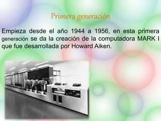 Primera generación 
Empieza desde el año 1944 a 1956, en esta primera 
generación se da la creación de la computadora MARK I 
que fue desarrollada por Howard Aiken. 
 