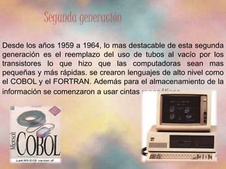Segunda generación 
Desde los años 1959 a 1964, lo mas destacable de esta segunda 
generación es el reemplazo del uso de tubos al vacío por los 
transistores lo que hizo que las computadoras sean mas 
pequeñas y más rápidas. se crearon lenguajes de alto nivel como 
el COBOL y el FORTRAN. Además para el almacenamiento de la 
información se comenzaron a usar cintas magnéticas. 
 