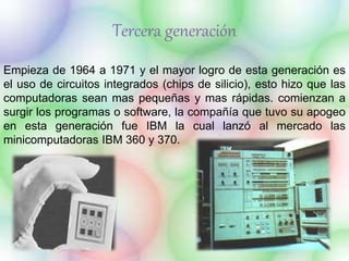 Tercera generación 
Empieza de 1964 a 1971 y el mayor logro de esta generación es 
el uso de circuitos integrados (chips de silicio), esto hizo que las 
computadoras sean mas pequeñas y mas rápidas. comienzan a 
surgir los programas o software, la compañía que tuvo su apogeo 
en esta generación fue IBM la cual lanzó al mercado las 
minicomputadoras IBM 360 y 370. 
 