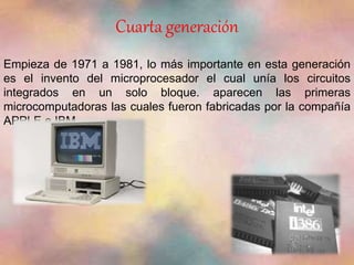 Cuarta generación 
Empieza de 1971 a 1981, lo más importante en esta generación 
es el invento del microprocesador el cual unía los circuitos 
integrados en un solo bloque. aparecen las primeras 
microcomputadoras las cuales fueron fabricadas por la compañía 
APPLE e IBM. 
 