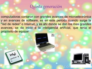 Quinta generación 
computadoras contaron con grandes avances de microelectrónica 
y en avances de software, es en este periodo cuando surge la 
"red de redes" o Internet, y es ahí donde se dan los mas grandes 
avances, se da inicio a la inteligencia artificial, que tenia el 
propósito de equipar 
