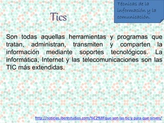 Tics 
Técnicas de la 
información y la 
comunicación. 
Son todas aquellas herramientas y programas que 
tratan, administran, transmiten y comparten la 
información mediante soportes tecnológicos. La 
informática, Internet y las telecomunicaciones son las 
TIC más extendidas. 
http://noticias.iberestudios.com/%C2%BFque-son-las-tic-y-para-que-sirven/ 
 