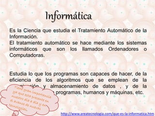 Informática 
Es la Ciencia que estudia el Tratamiento Automático de la 
Información. 
El tratamiento automático se hace mediante los sistemas 
informáticos que son los llamados Ordenadores o 
Computadoras. 
Estudia lo que los programas son capaces de hacer, de la 
eficiencia de los algoritmos que se emplean de la 
organización y almacenamiento de datos , y de la 
comunicación entre programas, humanos y máquinas, etc. 
http://www.areatecnologia.com/que-es-la-informatica.htm 
 