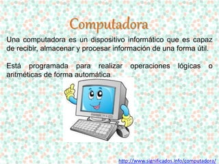 Computadora 
Una computadora es un dispositivo informático que es capaz 
de recibir, almacenar y procesar información de una forma útil. 
Está programada para realizar operaciones lógicas o 
aritméticas de forma automática. 
http://www.significados.info/computadora/ 
 