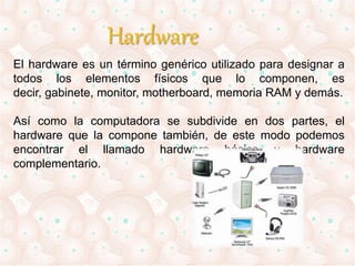 Hardware 
El hardware es un término genérico utilizado para designar a 
todos los elementos físicos que lo componen, es 
decir, gabinete, monitor, motherboard, memoria RAM y demás. 
Así como la computadora se subdivide en dos partes, el 
hardware que la compone también, de este modo podemos 
encontrar el llamado hardware básico y hardware 
complementario. 
 